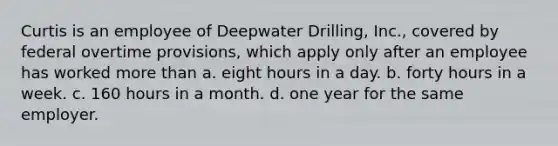 Curtis is an employee of Deepwater Drilling, Inc., covered by federal overtime provisions, which apply only after an employee has worked more than a. eight hours in a day. b. forty hours in a week. c. 160 hours in a month. d. one year for the same employer.