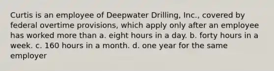 Curtis is an employee of Deepwater Drilling, Inc., covered by federal overtime provisions, which apply only after an employee has worked more than a. eight hours in a day. b. forty hours in a week. c. 160 hours in a month. d. one year for the same employer