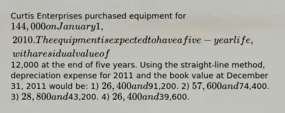 Curtis Enterprises purchased equipment for 144,000 on January 1, 2010. The equipment is expected to have a five-year life, with a residual value of12,000 at the end of five years. Using the straight-line method, depreciation expense for 2011 and the book value at December 31, 2011 would be: 1) 26,400 and91,200. 2) 57,600 and74,400. 3) 28,800 and43,200. 4) 26,400 and39,600.