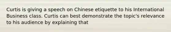 Curtis is giving a speech on Chinese etiquette to his International Business class. Curtis can best demonstrate the topic's relevance to his audience by explaining that