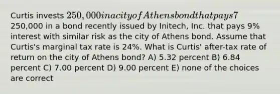 Curtis invests 250,000 in a city of Athens bond that pays 7% interest. Alternatively, Curtis could have invested the250,000 in a bond recently issued by Initech, Inc. that pays 9% interest with similar risk as the city of Athens bond. Assume that Curtis's marginal tax rate is 24%. What is Curtis' after-tax rate of return on the city of Athens bond? A) 5.32 percent B) 6.84 percent C) 7.00 percent D) 9.00 percent E) none of the choices are correct