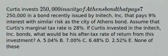 Curtis invests 250,000 in a city of Athens bond that pays 7% interest. Alternatively, Curtis could have invested the250,000 in a bond recently issued by Initech, Inc. that pays 9% interest with similar risk as the city of Athens bond. Assume that Curtis's marginal tax rate is 28%. If Curtis invested in the Initech, Inc. bonds, what would be his after-tax rate of return from this investment? A. 5.04% B. 7.00% C. 6.48% D. 2.52% E. None of these