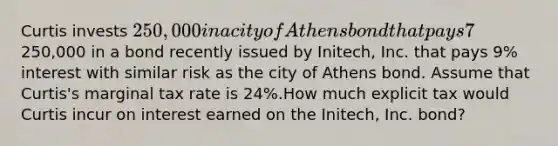 Curtis invests 250,000 in a city of Athens bond that pays 7% interest. Alternatively, Curtis could have invested the250,000 in a bond recently issued by Initech, Inc. that pays 9% interest with similar risk as the city of Athens bond. Assume that Curtis's marginal tax rate is 24%.How much explicit tax would Curtis incur on interest earned on the Initech, Inc. bond?