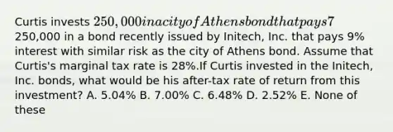 Curtis invests 250,000 in a city of Athens bond that pays 7% interest. Alternatively, Curtis could have invested the250,000 in a bond recently issued by Initech, Inc. that pays 9% interest with similar risk as the city of Athens bond. Assume that Curtis's marginal tax rate is 28%.If Curtis invested in the Initech, Inc. bonds, what would be his after-tax rate of return from this investment? A. 5.04% B. 7.00% C. 6.48% D. 2.52% E. None of these