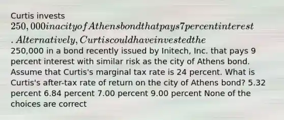 Curtis invests 250,000 in a city of Athens bond that pays 7 percent interest. Alternatively, Curtis could have invested the250,000 in a bond recently issued by Initech, Inc. that pays 9 percent interest with similar risk as the city of Athens bond. Assume that Curtis's marginal tax rate is 24 percent. What is Curtis's after-tax rate of return on the city of Athens bond? 5.32 percent 6.84 percent 7.00 percent 9.00 percent None of the choices are correct