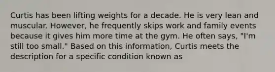 Curtis has been lifting weights for a decade. He is very lean and muscular. However, he frequently skips work and family events because it gives him more time at the gym. He often says, "I'm still too small." Based on this information, Curtis meets the description for a specific condition known as