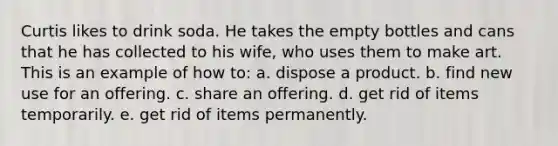 Curtis likes to drink soda. He takes the empty bottles and cans that he has collected to his wife, who uses them to make art. This is an example of how to: a. dispose a product. b. find new use for an offering. c. share an offering. d. get rid of items temporarily. e. get rid of items permanently.