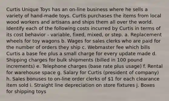 Curtis Unique Toys has an on-line business where he sells a variety of hand-made toys. Curtis purchases the items from local wood workers and artisans and ships them all over the world. Identify each of the following costs incurred by Curtis in terms of its cost behavior - variable, fixed, mixed, or step. a. Replacement wheels for toy wagons b. Wages for sales clerks who are paid for the number of orders they ship c. Webmaster fee which bills Curtis a base fee plus a small charge for every update made d. Shipping charges for bulk shipments (billed in 100 pound increments) e. Telephone charges (base rate plus usage) f. Rental for warehouse space g. Salary for Curtis (president of company) h. Sales bonuses to on-line order clerks of 1 for each clearance item sold i. Straight line depreciation on store fixtures j. Boxes for shipping toys