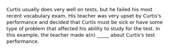 Curtis usually does very well on tests, but he failed his most recent vocabulary exam. His teacher was very upset by Curtis's performance and decided that Curtis must be sick or have some type of problem that affected his ability to study for the test. In this example, the teacher made a(n) _____ about Curtis's test performance.