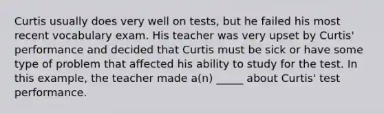 Curtis usually does very well on tests, but he failed his most recent vocabulary exam. His teacher was very upset by Curtis' performance and decided that Curtis must be sick or have some type of problem that affected his ability to study for the test. In this example, the teacher made a(n) _____ about Curtis' test performance.