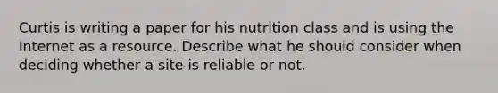 Curtis is writing a paper for his nutrition class and is using the Internet as a resource. Describe what he should consider when deciding whether a site is reliable or not.