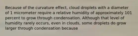 Because of the curvature effect, cloud droplets with a diameter of 1 micrometer require a relative humidity of approximately 101 percent to grow through condensation. Although that level of humidity rarely occurs, even in clouds, some droplets do grow larger through condensation because