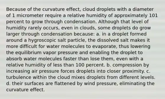 Because of the curvature effect, cloud droplets with a diameter of 1 micrometer require a relative humidity of approximately 101 percent to grow through condensation. Although that level of humidity rarely occurs, even in clouds, some droplets do grow larger through condensation because: a. in a droplet formed around a hygroscopic salt particle, the dissolved salt makes it more difficult for water molecules to evaporate, thus lowering the equilibrium vapor pressure and enabling the droplet to absorb water molecules faster than lose them, even with a relative humidity of less than 100 percent. b. compression by increasing air pressure forces droplets into closer proximity. c. turbulence within the cloud mixes droplets from different levels. d. their surfaces are flattened by wind pressure, eliminating the curvature effect.