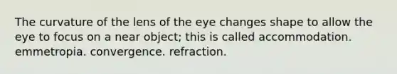 The curvature of the lens of the eye changes shape to allow the eye to focus on a near object; this is called accommodation. emmetropia. convergence. refraction.