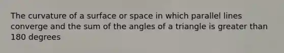 The curvature of a surface or space in which parallel lines converge and the sum of the angles of a triangle is greater than 180 degrees