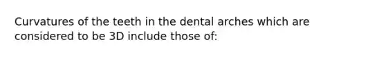 Curvatures of the teeth in the dental arches which are considered to be 3D include those of: