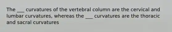 The ___ curvatures of the vertebral column are the cervical and lumbar curvatures, whereas the ___ curvatures are the thoracic and sacral curvatures