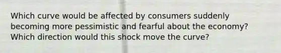 Which curve would be affected by consumers suddenly becoming more pessimistic and fearful about the economy? Which direction would this shock move the curve?