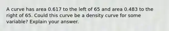 A curve has area 0.617 to the left of 65 and area 0.483 to the right of 65. Could this curve be a density curve for some​ variable? Explain your answer.