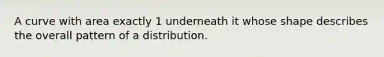 A curve with area exactly 1 underneath it whose shape describes the overall pattern of a distribution.
