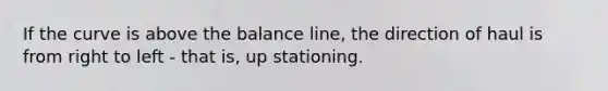 If the curve is above the balance line, the direction of haul is from right to left - that is, up stationing.