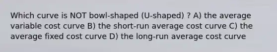 Which curve is NOT bowl-shaped (U-shaped) ? A) the average variable cost curve B) the short-run average cost curve C) the average fixed cost curve D) the long-run average cost curve