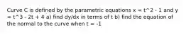 Curve C is defined by the parametric equations x = t^2 - 1 and y = t^3 - 2t + 4 a) find dy/dx in terms of t b) find the equation of the normal to the curve when t = -1