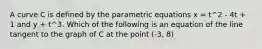 A curve C is defined by the parametric equations x = t^2 - 4t + 1 and y + t^3. Which of the following is an equation of the line tangent to the graph of C at the point (-3, 8)