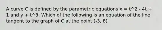 A curve C is defined by the <a href='https://www.questionai.com/knowledge/kZrJFXQ0Z1-parametric-equations' class='anchor-knowledge'>parametric equations</a> x = t^2 - 4t + 1 and y + t^3. Which of the following is an equation of the line tangent to the graph of C at the point (-3, 8)