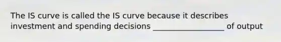 The IS curve is called the IS curve because it describes investment and spending decisions __________________ of output