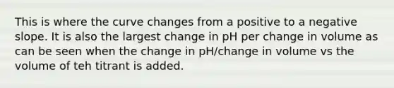 This is where the curve changes from a positive to a <a href='https://www.questionai.com/knowledge/kUdsC1Rkod-negative-slope' class='anchor-knowledge'>negative slope</a>. It is also the largest change in pH per change in volume as can be seen when the change in pH/change in volume vs the volume of teh titrant is added.