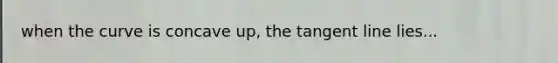 when the curve is concave up, the tangent line lies...