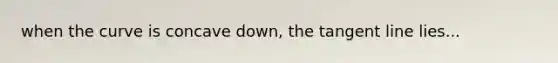 when the curve is concave down, the tangent line lies...
