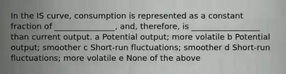 In the IS curve, consumption is represented as a constant fraction of _______________, and, therefore, is _________________ than current output. a Potential output; more volatile b Potential output; smoother c Short-run fluctuations; smoother d Short-run fluctuations; more volatile e None of the above