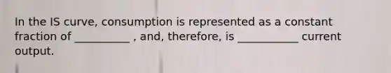 In the IS curve, consumption is represented as a constant fraction of __________ , and, therefore, is ___________ current output.