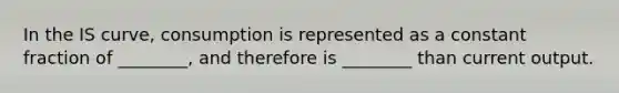 In the IS curve, consumption is represented as a constant fraction of ________, and therefore is ________ than current output.