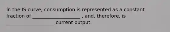 In the IS curve, consumption is represented as a constant fraction of ____________________ , and, therefore, is ____________________ current output.