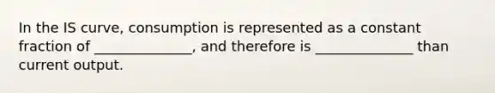 In the IS curve, consumption is represented as a constant fraction of ______________, and therefore is ______________ than current output.