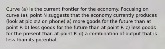 Curve (a) is the current frontier for the economy. Focusing on curve (a), point N suggests that the economy currently produces (look at pic #2 on phone) a) more goods for the future than at point P. b) less goods for the future than at point P. c) less goods for the present than at point P. d) a combination of output that is less than its potential.