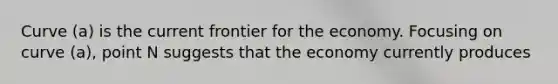 Curve (a) is the current frontier for the economy. Focusing on curve (a), point N suggests that the economy currently produces