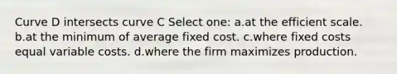 Curve D intersects curve C Select one: a.at the efficient scale. b.at the minimum of average fixed cost. c.where fixed costs equal variable costs. d.where the firm maximizes production.