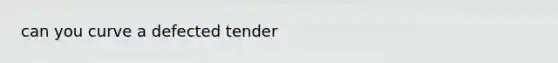 can you curve a defected tender