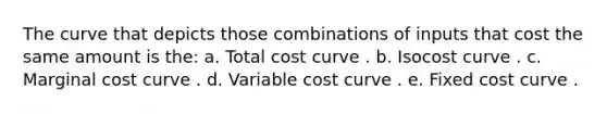 The curve that depicts those combinations of inputs that cost the same amount is the: a. Total cost curve . b. Isocost curve . c. Marginal cost curve . d. Variable cost curve . e. Fixed cost curve .