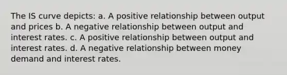 The IS curve depicts: a. A positive relationship between output and prices b. A negative relationship between output and interest rates. c. A positive relationship between output and interest rates. d. A negative relationship between money demand and interest rates.