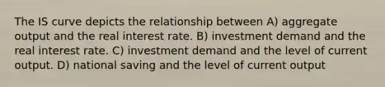 The IS curve depicts the relationship between A) aggregate output and the real interest rate. B) investment demand and the real interest rate. C) investment demand and the level of current output. D) national saving and the level of current output