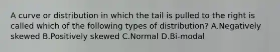 A curve or distribution in which the tail is pulled to the right is called which of the following types of distribution? A.Negatively skewed B.Positively skewed C.Normal D.Bi-modal