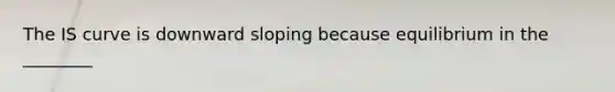 The IS curve is downward sloping because equilibrium in the ________
