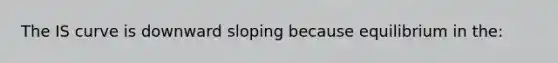 The IS curve is downward sloping because equilibrium in the: