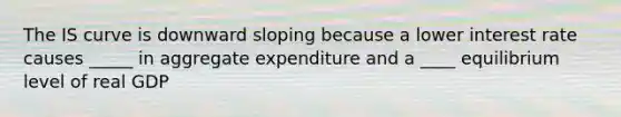 The IS curve is downward sloping because a lower interest rate causes _____ in aggregate expenditure and a ____ equilibrium level of real GDP