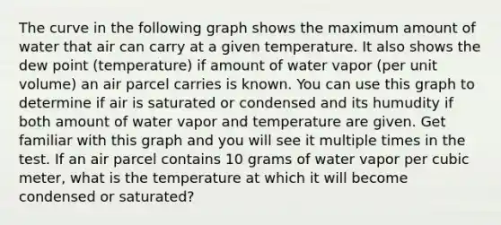 The curve in the following graph shows the maximum amount of water that air can carry at a given temperature. It also shows the dew point (temperature) if amount of water vapor (per unit volume) an air parcel carries is known. You can use this graph to determine if air is saturated or condensed and its humudity if both amount of water vapor and temperature are given. Get familiar with this graph and you will see it multiple times in the test. If an air parcel contains 10 grams of water vapor per cubic meter, what is the temperature at which it will become condensed or saturated?